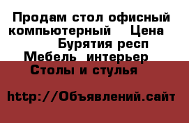 Продам стол офисный компьютерный  › Цена ­ 600 - Бурятия респ. Мебель, интерьер » Столы и стулья   